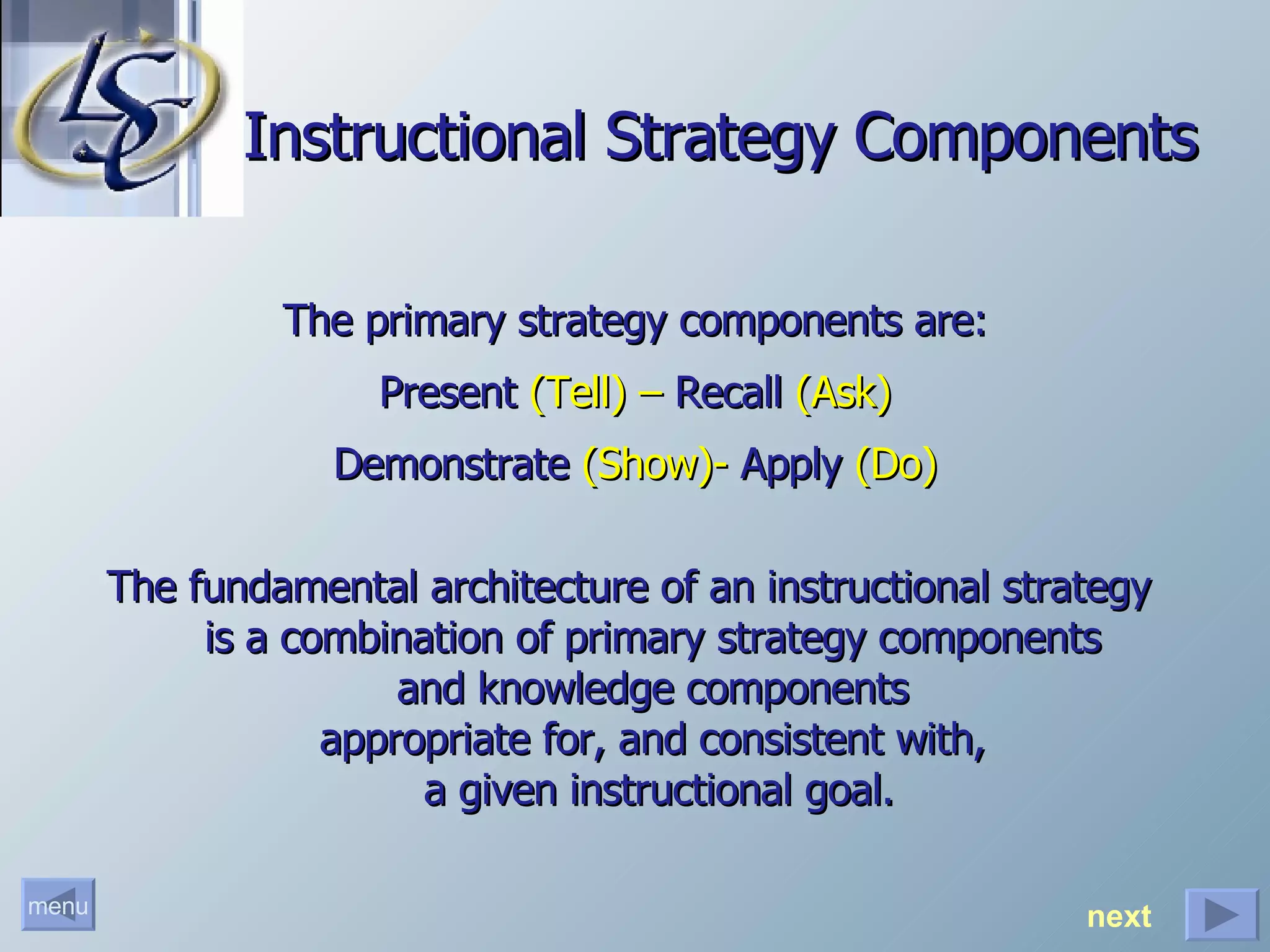 Instructional Strategy Components The primary strategy components are: Present  (Tell) –  Recall  (Ask) Demonstrate  (Show)-  Apply  (Do) The fundamental architecture of an instructional strategy  is a combination of primary strategy components  and knowledge components  appropriate for, and consistent with,  a given instructional goal. next 