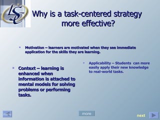 Why is a task-centered strategy  more effective? Motivation – learners are motivated when they see immediate application for the skills they are learning. Context – learning is enhanced when information is attached to mental models for solving problems or performing tasks. more Applicability – Students  can more easily apply their new knowledge to real-world tasks. next 