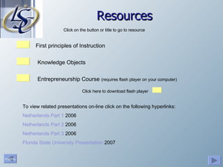 Resources First principles of Instruction Click on the button or title to go to resource Entrepreneurship Course  (requires flash player on your computer) Click here to download flash player  Knowledge Objects To view related presentations on-line click on the following hyperlinks: Netherlands Part 1  2006 Netherlands Part 2  2006 Netherlands Part 3  2006 Florida State University Presentation  2007 