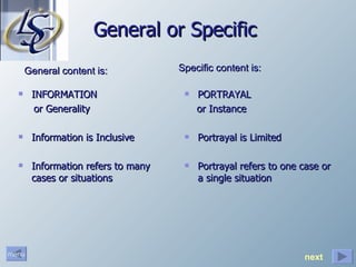 General or Specific INFORMATION  or Generality Information is Inclusive  Information refers to many cases or situations PORTRAYAL  or Instance Portrayal is Limited Portrayal refers to one case or a single situation General content is: Specific content is: next 