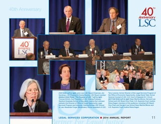LEGAL SERVICES CORPORATION n 2014 ANNUAL REPORT
I
n September, LSC kicked off this commemoration
with a three-day conference in Washington. Vice
President Joe Biden, former Secretary of State
and former LSC Board Chair Hillary Clinton, U.S.
Supreme Court Justices Elena Kagan and Antonin
Scalia, and then-U.S. Attorney General Eric Holder
joined more than 100 leaders of the legal community,
government, and the private sector at the event.
In addition to speeches, the legal aid conference
featured a dozen panel discussions on a wide vari-
ety of topics, including “Expanding and Diversifying
Sources of Funding,” “Stimulating Innovation to
Increase Access to Justice,” “The Impact of Pro Bono
Lawyers on the Justice Gap,” and “The Importance
of Access to Justice and the Rule of Law to American
Business.”
“The Legal Services Corporation is using this mile-
stone anniversary to focus attention on the gravity
of the challenges facing civil legal aid in America, to
better educate ourselves about what is occurring
and what is at stake, and to consider the best ways
forward,” said LSC Board Chairman John G. Levi.
“By convening leaders from government, business,
and philanthropy as well as the legal community, LSC
hopes to forge broad strategies for sustaining and im-
proving the funding and delivery of civil legal services.”
The Legal Services Corporation observed an important
milestone in 2014, the 40th anniversary of its founding.
LSC marked this occasion with special events through-
out the year to raise public awareness of civil legal aid
and by launching a ground-breaking campaign to fund
new initiatives that will extend and amplify the work of
civil legal aid providers around the country.
40th Anniversary
10
Hillary Clinton, former Secretary of State and former LSC
Board Chair
 