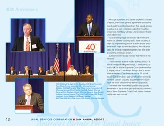 LEGAL SERVICES CORPORATION n 2014 ANNUAL REPORT
40th Anniversary
11
(TOP ROW) Left to right: John Levi, LSC Board Chairman; Jim
Sandman, LSC President; Charles Keckler, LSC Board member
(MIDDLE ROW) Panel: “The Creation of LSC.” Left to right:
Thomas Ehrlich, first President of LSC, Visiting Professor
Stanford Graduate School of Education; Justice Earl Johnson
(retired), 2nd Director of Office of Equal Opportunity Legal
Services Program and historian, Visiting Scholar USC School
of Law; Alexander Forger (Moderator), former president of LSC;
Terry Lenzner, former Director of the Legal Services Program of
the Office of Economic Opportunity; Judge David Tatel, former
General Counsel of LSC, U.S. Court of Appeals D.C. Circuit
(BOTTOM ROW) Left to right: Dean Martha Minow, Harvard Law
School and LSC Board Vice Chair; U.S. Supreme Court Justice
Elena Kagan; members of the audience, including LSC Board
Vice Chair and Harvard Law School Dean Martha Minow and
U.S. Supreme Court Justice Elena Kagan
 