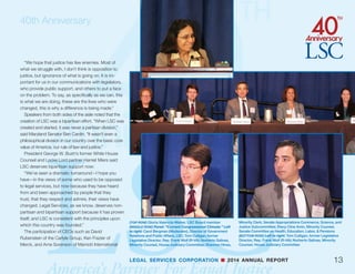 40th Anniversary
12
Although speakers and panels explored a variety
of topics, there was general agreement across the
board and the political spectrum that equal access
to justice is a core American value that must be
preserved. As Hillary Clinton, LSC’s second Board
Chair, observed:
“Guaranteeing legal services for all Americans
makes us a better country and a fairer country. It
helps by empowering people to solve those prob-
lems and it helps to level the playing field. It is not
just a fair shot at the justice system, but it is a fair
shot at the American dream.”
Justice Antonin Scalia echoed that theme in his
remarks:
“The American ideal is not for some justice, it is
as the Pledge of Allegiance says, ‘Liberty and jus-
tice for all,’ or as the Supreme Court pediment has
it, ‘equal justice.’ I’ve always thought that’s some-
what redundant. Can there be justice if it is not
equal? Can there be a just society when some do
not have justice? Equality, equal treatment is per-
haps the most fundamental element of justice.”
The event was intended in part to raise public
awareness of the justice gap and ways to narrow it,
which Texas Supreme Court Chief Justice Nathan
Hecht said was crucial:
LEGAL SERVICES CORPORATION n 2014 ANNUAL REPORT
(TOP ROW) Left to right: Victor Maddox, LSC Board member;
Tony West, former Associate U.S. Attorney General
(MIDDLE ROW) Left to right: Tony West, former Associate U.S.
Attorney General; Mark Filip, former U.S. Deputy Attorney
General; Lisa Madigan, Illinois Attorney General; Greg Zoeller,
Indiana Attorney General; The Rev. Pius Pietrzyk, LSC Board
member; Victor Maddox, LSC Board member
(BOTTOM ROW) Mark Filip, former U.S. Deputy Attorney General
 
