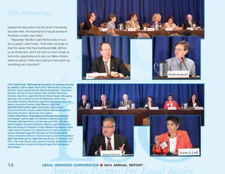 40th Anniversary
“We hope that justice has few enemies. Most of
what we struggle with, I don’t think is opposition to
justice, but ignorance of what is going on. It is im-
portant for us in our communications with legislators,
who provide public support, and others to put a face
on the problem. To say, as specifically as we can, this
is what we are doing, these are the lives who were
changed, this is why a difference is being made.”
Speakers from both sides of the aisle noted that the
creation of LSC was a bipartisan effort. “When LSC was
created and started, it was never a partisan division,”
said Maryland Senator Ben Cardin. “It wasn’t even a
philosophical division in our country over the basic core
value of America, our rule of law and justice.”
President George W. Bush’s former White House
Counsel and Locke Lord partner Harriet Miers said
LSC deserves bipartisan support now:
“We’ve seen a dramatic turnaround—I hope you
have—in the views of some who used to be opposed
to legal services, but now because they have heard
from and been approached by people that they
trust, that they respect and admire, their views have
changed. Legal Services, as we know, deserves non-
partisan and bipartisan support because it has proven
itself, and LSC is consistent with the principles upon
which this country was founded.”
The participation of CEOs such as David
Rubenstein of the Carlyle Group, Ken Frazier of
Merck, and Arne Sorenson of Marriott International
13LEGAL SERVICES CORPORATION n 2014 ANNUAL REPORT
(TOP ROW) Gloria Valencia-Weber, LSC Board member
(MIDDLE ROW) Panel: “Current Congressional Climate.” Left
to right: Carol Bergman (Moderator), Director of Government
Relations and Public Affairs, LSC; Tom Culligan, former
Legislative Director, Rep. Frank Wolf (R-VA); Norberto Salinas,
Minority Counsel, House Judiciary Committee; Shannon Hines,
Minority Clerk, Senate Appropriations Commerce, Science, and
Justice Subcommittee; Stacy Cline Amin, Minority Counsel,
Senate Committee on Health, Education, Labor,  Pensions
(BOTTOM ROW) Left to right: Tom Culligan, former Legislative
Director, Rep. Frank Wolf (R-VA); Norberto Salinas, Minority
Counsel, House Judiciary Committee
 