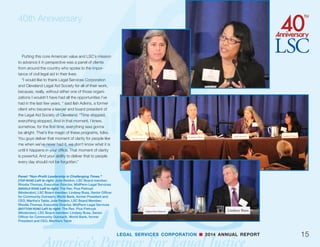 40th Anniversary
pushed the discussion into the world of business,
but even here, the importance of equal access to
American society was noted:
“Alexander Hamilton said the first duty of soci-
ety is justice,” said Frazier. “And when we begin to
lose the values that have quintessentially defined
us as Americans, and if we have to resort simply to
economic arguments as to why our fellow citizens
deserve justice, I think we’re going to have given up
something very important.”
14 LEGAL SERVICES CORPORATION n 2014 ANNUAL REPORT
(TOP ROW) Panel: “Stimulating Innovation to Increase Access
to Justice.” Left to right: David Stern (Moderator), Executive
Director, Equal Justice Works; Martha Bergmark, Executive
Director, Voices for Civil Justice; Alex Gulotta, Executive
Director, Bay Area Legal Aid; Bonnie Rose Hough, Managing
Attorney, The Judicial Council of California; Alison Paul,
Executive Director, Montana Legal Services Association; Ed
Marks, Executive Director, New Mexico Legal Aid
(SECOND ROW) Left to right: David Stern (Moderator),
Executive Director, Equal Justice Works; Martha Bergmark,
Executive Director, Voices for Civil Justice
(THIRD ROW) Panel: “Expanding and Diversifying Sources
of Funding.” Left to right: Jim Sandman (Moderator), LSC
President; Michael Brown, Co-founder and CEO, City Year;
Steve Gottlieb, Executive Director, Atlanta Legal Aid Society;
Mary McClymont, President, Public Welfare Foundation; Karen
Lash, Senior Counsel, U.S. Department of Justice Access to
Justice Initiative/Legal Aid Interagency Roundtable; Betty
Torres, Executive Director, Texas Access to Justice Foundation
(BOTTOM ROW) Left to right: Michael Brown, Co-founder and
CEO, City Year; Karen Lash, Senior Counsel, Department of
Justice Access to Justice Initiative/Legal Aid Interagency
Roundtable
 