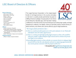 LEGAL SERVICES CORPORATION n 2014 ANNUAL REPORT
Board of Directors
John G. Levi, Chairman
Martha Minow, Vice Chair
Robert J. Grey Jr.
Charles N.W. Keckler
Harry J.F. Korrell III
Victor B. Maddox
Laurie Mikva
The Rev. Pius Pietrzyk, O.P.
Julie A. Reiskin
Gloria Valencia-Weber
Officers
James J. Sandman, President
Ronald Flagg, General Counsel, Corporate
	 Secretary and Vice President of Legal Affairs
Lynn A. Jennings, Vice President for Grants
	Management
David L. Richardson, Teasurer and Comptroller
Inspector General
Jeffrey E. Schanz, Inspector General
LSC Board of Directors & Officers
The Legal Services Corporation is the single largest
funder of civil legal services in the country and plays
a vital role in a public-private partnership focused on
fulfilling America’s pledge of equal justice for all. Since
its founding four decades ago, LSC has been making
a difference in the lives of low-income Americans by funding high-quality civil legal
assistance to veterans, the elderly, victims of domestic abuse, tenants facing un-
lawful evictions, and others who cannot afford to pay for legal assistance.
“The Congress finds and declares that—
(1) there is a need to provide equal access to the system of justice in our Nation for
individuals who seek redress of grievances;
(2) there is a need to provide high quality legal assistance to those who would be
otherwise unable to afford adequate legal counsel and to continue the present
vital legal services program;
(3) providing legal assistance to those who face an economic barrier to adequate legal
counsel will serve best the ends of justice and assist in improving opportunities for
low-income persons consistent with the purposes of this Act.”
—Excerpt from the Legal Services Corporation Act
Public Law 93-355, July 25, 1974
 
