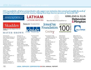 LEGAL SERVICES CORPORATION n 2014 ANNUAL REPORT 17
The 40th Anniversary
Campaign for Justice
In addition to public events,
LSC marked this milestone year
by launching a 40th anniversary
campaign to fund projects and programs that extend
the work of civil legal aid providers across the country.
The campaign focused on expanding access to jus-
tice through technology, fellowships, leadership devel-
opment, research, and public engagement.
Technology: The 40th Anniversary Campaign for
Justice is raising funds to build on and expand the
technological innovations that LSC has fostered over
the last 20 years to improve access to civil legal assis-
tance through integrated service delivery platforms,
expanding LSC’s technology innovation funds, and
innovation replication.
Fellowships: LSC plans to launch and support
three fellowship programs: a year-long program for 25
law school graduates to work in a civil legal aid pro-
gram; a rural legal summer corps for law students to
expand legal services in remote areas; and an emeri-
tus fellows program that will support the growth of pro
bono engagement in civil legal aid.
(TOP ROW) Left to right: Laurie Mikva, LSC Board member;
Harriett Miers, former White House Counsel
(MIDDLE ROW) Left to right: W. Neil Eggleston, White House
Counsel; Harriett Miers, former White House Counsel; Bob
Bauer, former White House Counsel
(BOTTOM ROW) Left to right: W. Neil Eggleston, White House
Counsel; Bob Bauer, former White House Counsel
40th Anniversary
continued on page 19
 