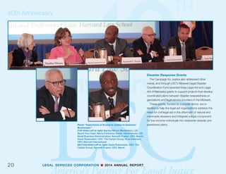 LEGAL SERVICES CORPORATION n 2014 ANNUAL REPORT
Leadership Development: Eighty percent of the
executive directors of LSC-funded civil legal aid pro-
grams have more than 30 years experience, and many
will retire in the coming years. LSC is offering training
and leadership development opportunities for new
and emerging leaders in nonprofit management, com-
pliance, fiscal management, and grants management.
Research and Public Engagement: The
Campaign for Justice capitalizes on LSC’s role as a
national convener by raising awareness of the crisis
in civil legal aid with new audiences and partners
through national and regional meetings and confer-
ences. In addition, as the largest network of civil legal
aid providers in the country, LSC is championing re-
search into the justice gap, technology, and evaluation
to expand access and to make investments that are
strategic and data-driven.
19
40th Anniversary
Presentations: “Rethinking Legal Aid.”
(TOP ROW) Left to right: Robert Grey Jr. (Moderator), LSC
Board member; Professor Ronald Staudt, IIT Chicago-Kent
College of Law; Lisa Colpoys, CEO, Illinois Legal Aid Online
(MIDDLE ROW) Left to right: Lisa Colpoys, CEO, Illinois Legal
Aid Online; Professor Ronald Staudt, IIT Chicago-Kent
College of Law; Professor Scott Cummings, UCLA Law;
Professor Deborah Rhode, Stanford Law School
(BOTTOM ROW) Left to right: Professor David Wilkins,
Harvard Law School; Professor Scott Cummings, UCLA Law;
Professor Deborah Rhode, Stanford Law School
continued from page 17
 