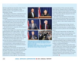 LEGAL SERVICES CORPORATION n 2014 ANNUAL REPORT 31
“White House Forum on Increasing Access to Justice.” (OPPOSITE) Left to right: Catherine Weiss, Partner  Chair, Lowenstein
Center for the Public Interest at Lowenstein Sandler; Diane K. Smith, Executive Director, Legal Services of Northwest Jersey, Inc.;
Sylvia A. Ayler, Director, Merck Office of General Counsel, Merck Sharp  Dohme Corporation; Jim Sandman, LSC President; Anne
Geraghty Helms, Pro Bono Counsel, DLA Piper; Diana C. White, Executive Director, LAF (formerly Legal Assistance Foundation of
Metropolitan Chicago); Brett J. Strand, Counsel, Office of the General Counsel, 3M Company; Jessie R. Nicholson, Chief Executive
Officer, Southern Minnesota Regional Legal Services, Inc.
(ABOVE) John Levi, LSC Board Chairman; (middle) Donald B. Verrilli, Jr., Solicitor General of the United States; (right) Kathryn
Ruemmler, former White House Counsel
3M Company; Anne Geraghty Helms, Director and
Pro Bono Counsel, DLA Piper; and Diana C. White,
Executive Director, LAF (formerly Legal Assistance
Foundation of Metropolitan Chicago).
Similar forums featuring judges, lawyers, and others
in the legal aid community were held at LSC board
meetings throughout the year.
In January, a panel of state jurists met in Austin,
Texas to address the LSC Board and an audience
of more than 100 attorneys, judges, and other ac-
cess-to-justice leaders in a discussion on “The
Importance of Access to Justice to the Judiciary.”
Texas Supreme Court Chief Justice Nathan Hecht,
Judge Robin Green of the Arkansas Nineteenth West
Judicial Circuit, Judge Priscilla Owen of the United
States Court of Appeals for the 5th Circuit, Justice
John Pelander of the Arizona Supreme Court, Judge
Jay C. Zainey of the United States District Court for
the Eastern District of Louisiana, and Justice Laurie
D. Zelon of the California Court of Appeal, Second
District sat on the judicial panel. Harvard Law School
Dean Martha Minow, Vice Chair of the LSC Board,
moderated the discussion.
A second panel featured a discussion among ex-
ecutive directors and lawyers from LSC grantees and
others in the legal aid community on how technology
innovations can facilitate access to justice.
Panelists included: Elliott Fontenette, Staff Attorney,
Texas Legal Services Center; Sonia Lopez, Managing
Attorney, Lone Star Legal Aid; Vince Morris, Director,
Arkansas Legal Services Partnership, Arkansas Pro
Bono Partnership; Alison Paul, Executive Director,
Judicial Forums
essential civil legal needs.”
Associate Attorney General West announced the
launch of the “Legal Aid Interagency Roundtable
Toolkit,” an online guide explaining how civil legal
services can enhance federal strategies for serving
vulnerable and underserved populations.
Rawdon, a specialist in technology issues at
LSC, discussed ways technology can improve the
delivery of civil legal assistance in a speech that
Richard Zorza, former coordinator of the national Self
Represented Litigation Network, called “visionary.”
Drawing from LSC’s “Report of the Summit on the
Use of Technology to Expand Access to Justice,”
Rawdon discussed the main components of a strat-
egy to make optimal use of technology as a tool for
access to justice.
LSC President Jim Sandman moderated a
wide-ranging panel discussion on successful pub-
lic-private partnerships with LSC grantees.
Panelists included: Sylvia A. Ayler, Director,
Merck Office of General Counsel, Merck Sharp 
Dohme Corporation; Catherine Weiss, Partner 
Chair, Lowenstein Center for the Public Interest
at Lowenstein Sandler; Diane K. Smith, Executive
Director, Legal Services of Northwest Jersey, Inc.;
Jessie R. Nicholson, Chief Executive Officer, Southern
Minnesota Regional Legal Services, Inc.; Brett J.
Strand, Counsel, Office of the General Counsel,
 