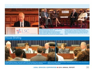 LEGAL SERVICES CORPORATION n 2014 ANNUAL REPORT34
Judicial Forums
LSC Board of Directors Meeting - Austin, Texas. (LEFT) Left to right: Justice John Pelander,
Arizona Supreme Court; Associate Justice Laurie Zelon, California Court of Appeals 2nd
District; Jay Zainey, District Judge, Eastern District of Louisiana
(RIGHT) Left to right: Martha Minow, Harvard Law School Dean and LSC Board Vice Chair;
Chief Justice Nathan Hecht, Supreme Court of Texas; Judge Robin Green, Arkansas Nineteenth
West Judicial Circuit; Judge Priscilla Owen, United States Court of Appeals for the 5th Circuit
LSC Board of Directors Meeting - Des Moines, Iowa. (LEFT) Left to
right: Judge Richard Teitelman, Supreme Court of Missouri; Justice
John Wright, Nebraska Supreme Court; Judge Robert Pratt, U.S
District Court Southern District of Iowa; Moderator Martha Minow,
Harvard Law School Dean and LSC Board Vice Chair; Justice David
Wiggins, Iowa Supreme Court; Justice Thomas Kilbride, Illinois
Supreme Court; Justice Daniel Crothers, North Dakota Supreme
Court; Justice David Stras, Minnesota Supreme Court
(RIGHT) Left to right: Justice David Wiggins, Iowa Supreme Court;
Justice Thomas Kilbride, Illinois Supreme Court
 