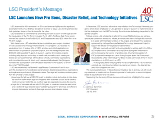 LEGAL SERVICES CORPORATION n 2014 ANNUAL REPORT
This was a particularly significant year for LSC, the 40th anniversary of our founding.
Created in 1974 as one of the last acts of the Nixon administration, LSC has enjoyed
four decades of bipartisan congressional support in its mission to help expand access to
civil justice for low-income Americans.
We are grateful for that support, but facing enormous unmet need for legal services for
the poor all across the country, we require more support—much more. Throughout the
year, LSC has used this anniversary observance to help raise public awareness of
this crisis in civil legal aid and LSC’s important role in addressing it.
In September, LSC convened a three-day conference in Washington featuring
Vice President Joe Biden, former Secretary of State and former LSC Board Chair
Hillary Clinton, U.S. Supreme Court Justices Elena Kagan and Antonin Scalia, for-
mer Attorney General Eric Holder and ABA President William Hubbard. They joined
more than 100 distinguished panelists and speakers from the legal community,
government, and the private sector in wide ranging discussions of the status and
future of civil legal aid in America.
A month later in New York City, LSC continued this commemoration with
an event featuring Congressman Jerry Nadler (NY-10th), CBS Vice Chair Shari
Redstone, and the deans of three distinguished New York law schools. Leaders from the
city’s legal, legal aid, and business communities also took part in discussions of ways to
increase pro bono services and access to justice in their sectors.
In addition to raising public awareness through such events, LSC also launched the
40th Anniversary Campaign for Justice, a targeted, private fundraising effort to try to ex-
pand access to justice through technology, fellowships, leadership development, collab-
orations with public libraries and research, but in a broader sense, it will help LSC and its
grantees better tell their story.
As we marked LSC’s significant history and chartered news paths for the future, we also
took stock of the many challenges that remain, some even more daunting than when LSC
was formed.
In 1976, LSC’s first year of full congressional funding when the percent of the population
eligible for LSC-funded legal assistance stood at 12%, the fledgling LSC was allocated by
Congress, in inflation-adjusted terms, more than $468 million, rising three years later to its
all-time high of what today would be more than $880 million.
Despite our best efforts, the FY 2015 allocation of $375 million is less than half of that.
Even 10 years ago, LSC’s actual funding was $400 million.
Since then, as LSC funding has been reduced and remained low, the population el-
igible for LSC-funded assistance has grown to all-time highs. In 2013, the most recent
year for which U.S. Census Bureau data are available, 63.6 million people—one in five
Americans—had annual incomes below the threshold for LSC-funded legal assistance
of 125% of the federal poverty line. Another 32.4 million people had incomes below that
level for at least two consecutive months during the year and thus were eligible for our
assistance. In other words, nearly one in three Americans—96 million people—qualified for
LSC-funded services at some time during 2013—a staggering figure.
Not surprisingly, our grantees and other providers cannot keep up with this
demand and are being forced to turn away scores of low-income Americans
who are fighting to avert unlawful foreclosure, escape domestic violence, secure
veterans’ benefits, or address many other legal challenges that go to the heart of
their security and well-being.
LSC has been attempting to address this problem through innovative technol-
ogy and pro bono programs to help stretch every dollar as far as it can possibly
go. But as Justice Elena Kagan observed at LSC’s conference in Washington,
what civil legal aid really needs is “more money.”
LSC funding is just a rounding error in the federal budget even though the val-
ues we are entrusted to uphold are anything but a fiscal afterthought.
As Justice Antonin Scalia powerfully observed at the September conference, there can-
not be true justice without equal access.
“The American ideal is not for some justice, it is as the Pledge of Allegiance says,
‘Liberty and justice for all,’ or as the Supreme Court pediment has it, ‘equal justice.’ I’ve al-
ways thought that’s somewhat redundant. Can there be justice if it is not equal? Can there
be a just society when some do not have justice? Equality, equal treatment is perhaps the
most fundamental element of justice.”
The protection of this basic American ideal has been central to LSC’s mission since its
founding. And as we move to the conclusion of our recognition of this anniversary year, we
will strive to keep faith with LSC’s founding mission to help “provide equal access to the
system of justice in our nation” and “to provide high quality legal assistance to those who
would be otherwise unable to afford adequate legal counsel.”
John G. Levi
Chairman, LSC Board of Directors
July 16, 2015
Message from the Chairman
JOHN G. LEVI
2
Raising Public Awareness as We Marked Our 40th Anniversary
 