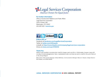 Financials
56 LEGAL SERVICES CORPORATION n 2014 ANNUAL REPORT
NOTE 15 	 LOAN REPAYMENT ASSISTANCE PROGRAM (Continued)
Accounts receivable are stated at the amount management expects to collect from
refunded loans. Management provides for probable forgiven amounts through an
adjustment to a valuation allowance based on its assessment of the current status of
individual accounts. Accounts receivable balances are written-off through a charge
to the valuation allowance in the year the loans are forgiven. Deferred revenue is
comprised of funding available for future loans and loan amounts outstanding.
	 2014 	 2013
LRAP balances at September 30, 2014 and 2013 are as follows:
	 Cash 	 $ 1,406,089 	 $ 1,428,855 	
	 Accounts receivable, net 	 2,330 	 10,338
	 Deferred revenue 	 1,408,419 	 1,439,193
LRAP activity for the years ended September 30, 2014 and 2013 are as follows:
	 Loans made 	 $ 1,030,400 	 $ 1,107,054 	
	 Loans forgiven 	 1,047,200 	 1,143,840
	 Change in allowance for loan forgiveness 	 (16,426) 	 (47,982)
NOTE 16	 TEMPORARILY RESTRICTED NET ASSETS
Components of temporarily restricted net assets at September 30 were as follows:
	 2014 	 2013
	 Public Welfare Foundation 	 $ 66,622 	 $ 200,113 	
	 Hurricane Sandy Disaster Relief 	 75,959 	 75,959
	 40th Anniversary Campaign 	 1,842,892 	 -
	 Margaret A. Cargill Foundation 	 1,200,000 	 -
		 Total 	 $ 3,185,473 	 $ 276,072
NOTE 17	 SUBSEQUENT EVENTS
Legal Services Corporation has evaluated subsequent events occurring after the
statements of financial position date through the date of January 5, 2015, the date
the financial statement were available for release.
Fiscal Year 2015 Funding
After a series of continuing resolutions to partially fund the government for Fiscal
Year 2015, the President signed legislation on December 16, 2014 which provides
LSC funding of $375 million for fiscal year 2015.
Report on Internal Control Over Financial Reporting and on Compliance and Other
Matters Based on an Audit of Financial Statements Performed in Accordance With
Government Auditing Standards
Independent Auditors’ Report
To the Inspector General and Board of Directors, Legal Services Corporation
We have audited, in accordance with the auditing standards generally accepted in the United States of
America and the standards applicable to financial audits contained in Government Auditing Standards
issued by the Comptroller General of the United States, the financial statements of the Legal Services
Corporation (‘LSC’) as of and for the year ended September 30, 2014 and have issued our report thereon
dated January 5, 2015.
Internal Control Over Financial Reporting
In planning and performing our audit of the financial statements, we considered LSC’s internal control
over financial reporting (internal control) to determine the audit procedures that are appropriate in the
circumstances for the purpose of expressing our opinion on the financial statements, but not for the
purpose of expressing an opinion on the effectiveness of LSC’s internal control. Accordingly, we do not
express an opinion on the effectiveness of LSC’s internal control.
A deficiency in internal control exists when the design or operation of a control does not allow manage-
ment or employees, in the normal course of performing their assigned functions, to prevent, or detect
and correct, misstatements on a timely basis. A material weakness is a deficiency, or a combination of
deficiencies, in internal control, such that there is a reasonable possibility that a material misstatement
of the entity’s financial statements will not be prevented, or detected and corrected on a timely basis. A
significant deficiency is a deficiency, or a combination of deficiencies, in internal control that is less severe
than a material weakness, yet important enough to merit attention by those charged with governance.
Our consideration of internal control was for the limited purpose described in the first paragraph of this
section and was not designed to identify all deficiencies in internal control that might be material weak-
nesses or significant deficiencies. Given these limitations, during our audit we did not identify any defi-
ciencies in internal control that we consider to be material weaknesses. However, material weaknesses
may exist that have not been identified.
Compliance and Other Matters
As part of obtaining reasonable assurance about whether LSC’s financial statements are free from ma-
terial misstatement, we performed tests of its compliance with certain provisions of laws, regulations,
contracts, and grant agreements, noncompliance with which could have a direct and material effect on
the determination of financial statement amounts. However, providing an opinion on compliance with
those provisions was not an objective of our audit, and accordingly, we do not express such an opinion.
The results of our tests disclosed no instances of noncompliance or other matters that are required to be
reported under Government Auditing Standards.
Purpose of this Report
The purpose of this report is solely to describe the scope of our testing of internal control and compli-
ance and the results of that testing, and not to provide an opinion on the effectiveness of the entity’s
internal control or on compliance. This report is an integral part of an audit performed in accordance with
Government Auditing Standards in considering the entity’s internal control and compliance. Accordingly,
this communication is not suitable for any other purpose.
Silver Spring, Maryland
January 5, 2015
 