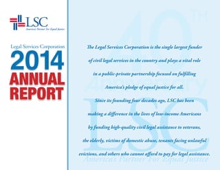 LEGAL SERVICES CORPORATION n 2014 ANNUAL REPORT
For further information
Office of Government Relations and Public Affairs
Legal Services Corporation
3333 K Street, NW
Washington, DC 20007
202.295.1500 / www.lsc.gov
Follow LSC on
Facebook at facebook.com/LegalServicesCorporation
Twitter at twitter.com/LSCtweets
LinkedIn at https://www.linkedin.com/company/legal-services-corporation
Vimeo at vimeo.com/user10746153
Thank You
Where it was possible to provide photo credit for images used, we did so. Unfortunately, however, space did
not allow for acknowledgements. Here, in alphabetical order, are those we wish to credit for the use of their art
in this Annual Report:
Manvi Drona, Web Content Manager; Ashley Matthews, Communications Manager; Marcos A. Navarro, Design Director;
Brett Belleau; and WANA IMAGE
 