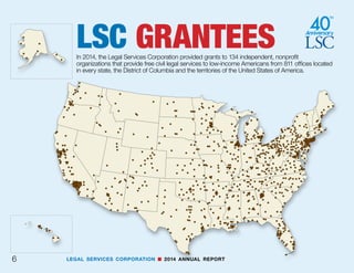 LEGAL SERVICES CORPORATION n 2014 ANNUAL REPORT 5
2014—By The Numbers LSC’s
134grantees employed
8,713full-time staff at
811offices throughout
the United States and
its territories.
4,318were attorneys,
1,504were paralegals.
	1,895,361Total number of people in all households served.
63.4 MillionThe number of Americans eligible for LSC-funded legal assistance
continued at an all-time high.
Cases closed:
757,983
including
80,953with the involvement of pro bono attorneys.
120,182clients were at least 60 years old.
516,960were women.
			110,127of the cases involved domestic violence.
¶M F
 