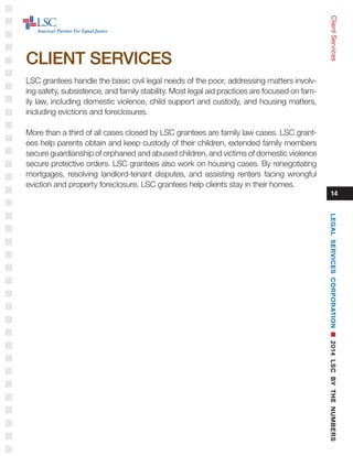 LSC grantees handle the basic civil legal needs of the poor, addressing matters involv-
ing safety, subsistence, and family stability. Most legal aid practices are focused on fam-
ily law, including domestic violence, child support and custody, and housing matters,
including evictions and foreclosures.
More than a third of all cases closed by LSC grantees are family law cases. LSC grant-
ees help parents obtain and keep custody of their children, extended family members
secure guardianship of orphaned and abused children, and victims of domestic violence
secure protective orders. LSC grantees also work on housing cases. By renegotiating
mortgages, resolving landlord-tenant disputes, and assisting renters facing wrongful
eviction and property foreclosure, LSC grantees help clients stay in their homes.
14
ClientServices
CLIENT SERVICES
LEGALSERVICESCORPORATIONn2014LSCBYTHENUMBERS
 