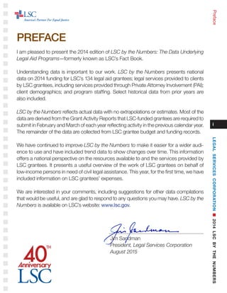i
I am pleased to present the 2014 edition of LSC by the Numbers: The Data Underlying
Legal Aid Programs—formerly known as LSC’s Fact Book.
Understanding data is important to our work. LSC by the Numbers presents national
data on 2014 funding for LSC’s 134 legal aid grantees; legal services provided to clients
by LSC grantees, including services provided through Private Attorney Involvement (PAI);
client demographics; and program staffing. Select historical data from prior years are
also included.
LSC by the Numbers reflects actual data with no extrapolations or estimates. Most of the
data are derived from the Grant Activity Reports that LSC-funded grantees are required to
submit in February and March of each year reflecting activity in the previous calendar year.
The remainder of the data are collected from LSC grantee budget and funding records.
We have continued to improve LSC by the Numbers to make it easier for a wider audi-
ence to use and have included trend data to show changes over time. This information
offers a national perspective on the resources available to and the services provided by
LSC grantees. It presents a useful overview of the work of LSC grantees on behalf of
low-income persons in need of civil legal assistance. This year, for the first time, we have
included information on LSC grantees’ expenses.
We are interested in your comments, including suggestions for other data compilations
that would be useful, and are glad to respond to any questions you may have. LSC by the
Numbers is available on LSC’s website: www.lsc.gov. 	
Jim Sandman	
President, Legal Services Corporation	
August 2015
Preface
PREFACE
LEGALSERVICESCORPORATIONn2014LSCBYTHENUMBERS
 