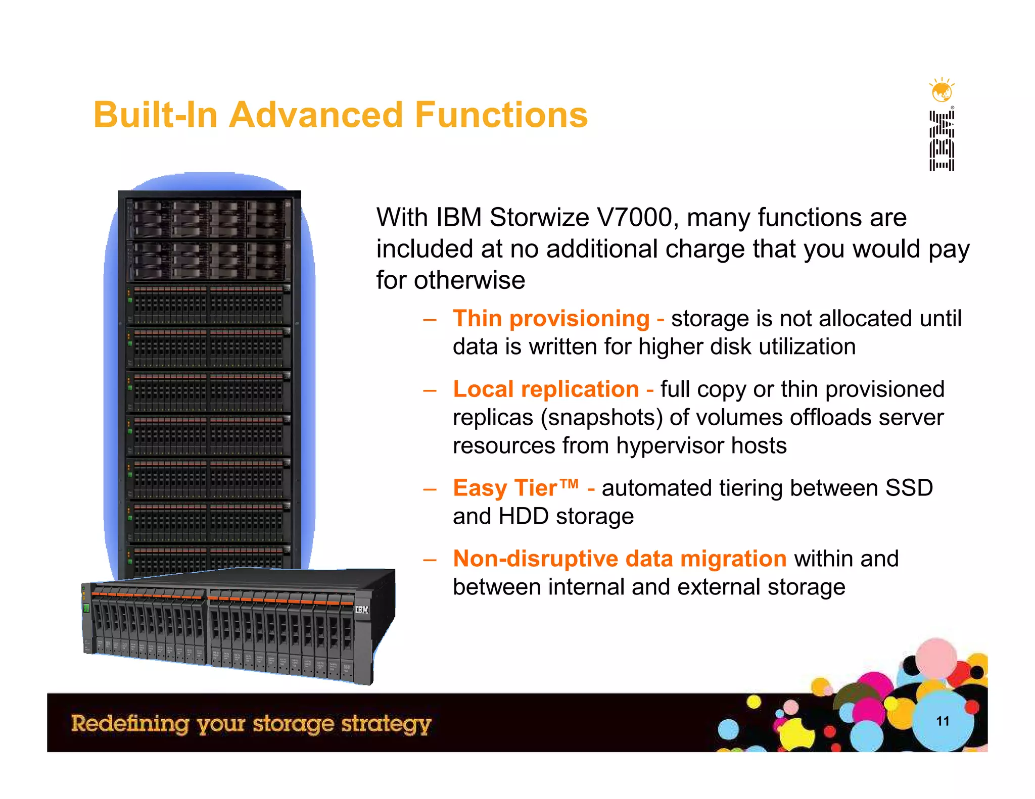 Built-In Advanced Functions

               With IBM Storwize V7000, many functions are
               included at no additional charge that you would pay
               for otherwise
                   – Thin provisioning - storage is not allocated until
                     data is written for higher disk utilization
                   – Local replication - full copy or thin provisioned
                     replicas (snapshots) of volumes offloads server
                     resources from hypervisor hosts
                   – Easy Tier™ - automated tiering between SSD
                     and HDD storage
                   – Non-disruptive data migration within and
                     between internal and external storage




                                                                     11
 