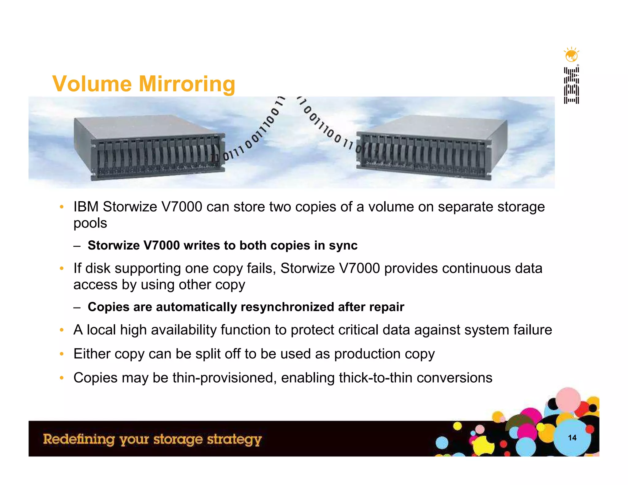 Volume Mirroring




• IBM Storwize V7000 can store two copies of a volume on separate storage
  pools
  – Storwize V7000 writes to both copies in sync
• If disk supporting one copy fails, Storwize V7000 provides continuous data
  access by using other copy
  – Copies are automatically resynchronized after repair
• A local high availability function to protect critical data against system failure
• Either copy can be split off to be used as production copy
• Copies may be thin-provisioned, enabling thick-to-thin conversions



                                                                                       14
 