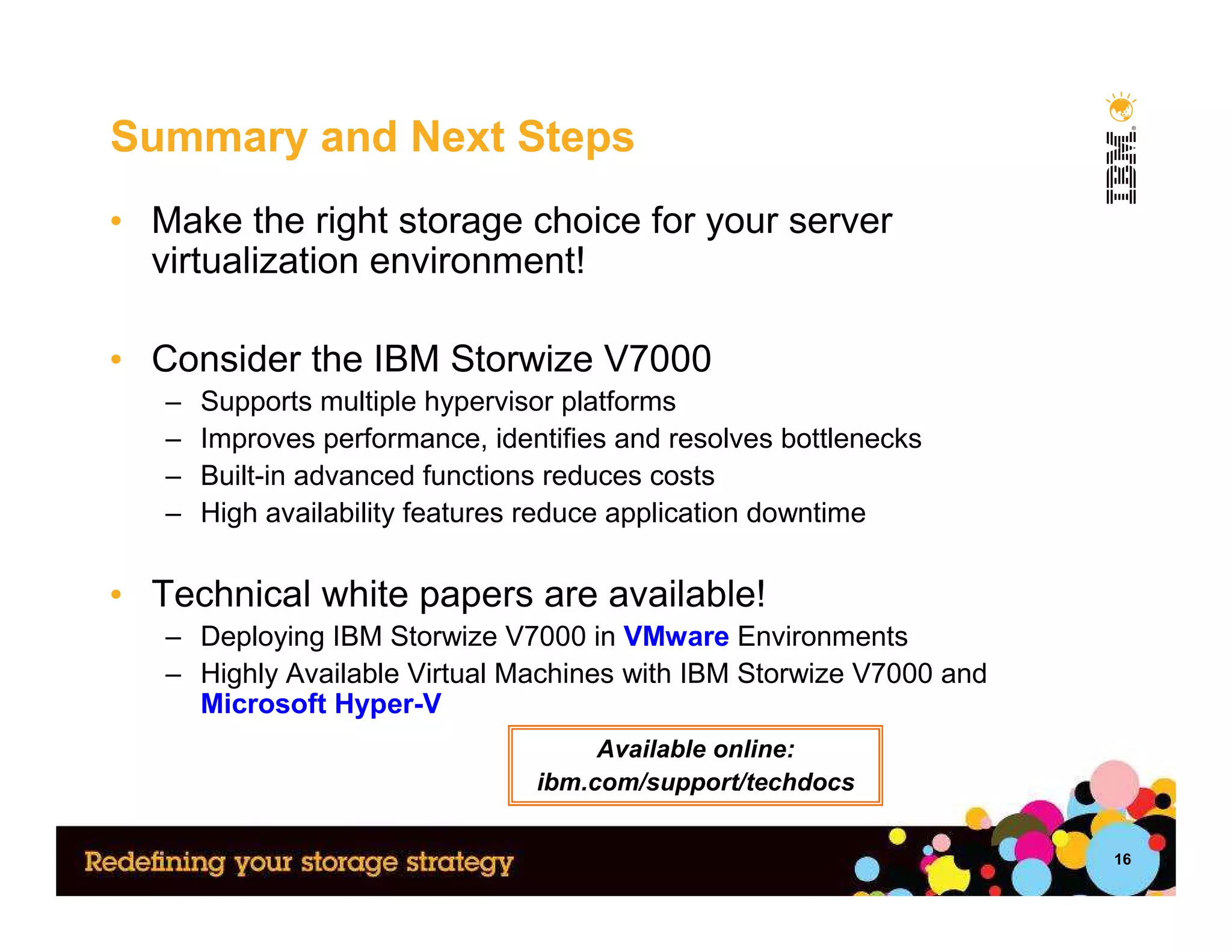 Summary and Next Steps
• Make the right storage choice for your server
  virtualization environment!

• Consider the IBM Storwize V7000
   –   Supports multiple hypervisor platforms
   –   Improves performance, identifies and resolves bottlenecks
   –   Built-in advanced functions reduces costs
   –   High availability features reduce application downtime


• Technical white papers are available!
   – Deploying IBM Storwize V7000 in VMware Environments
   – Highly Available Virtual Machines with IBM Storwize V7000 and
     Microsoft Hyper-V
                                      Available online:
                                 ibm.com/support/techdocs

                                                                     16
 