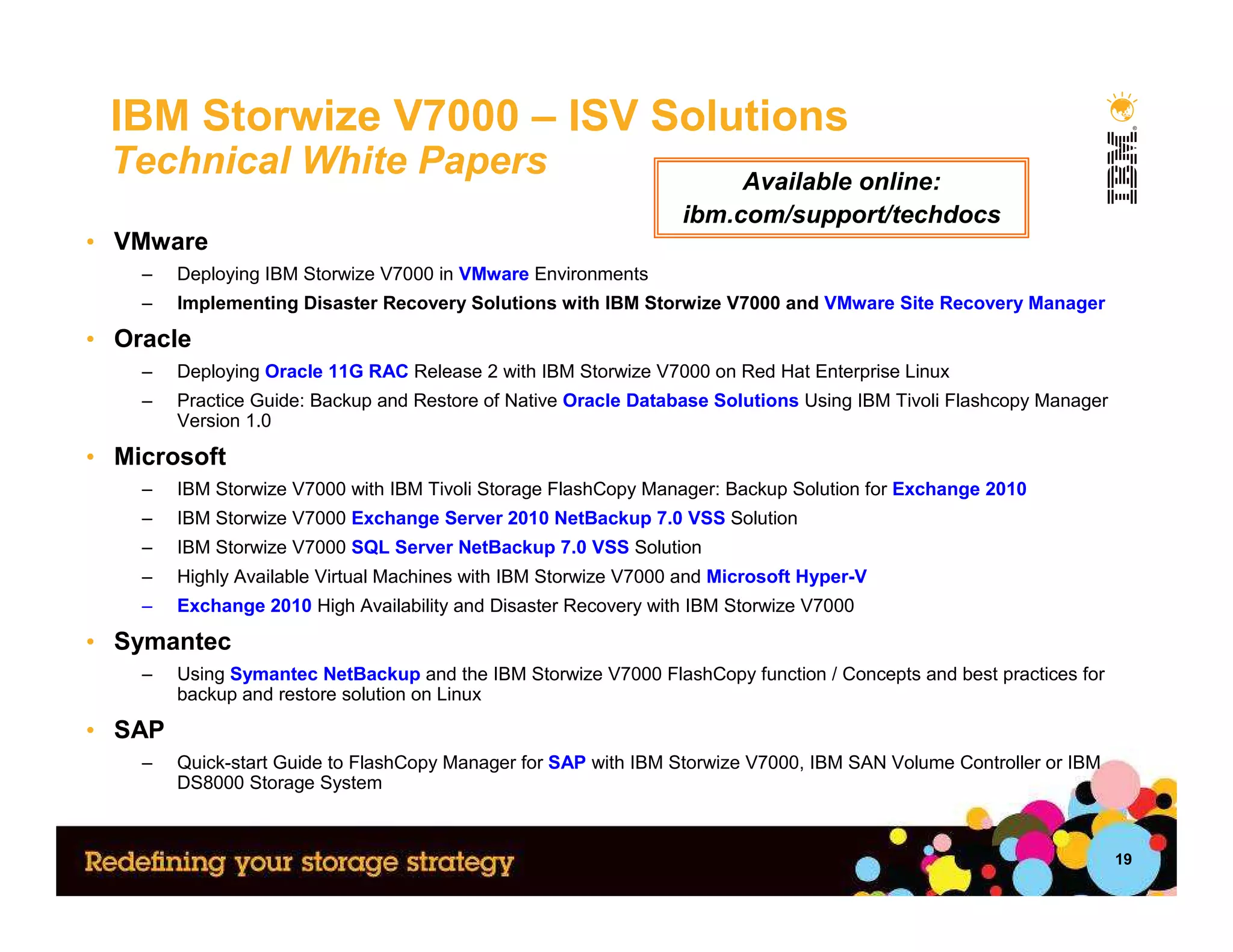 IBM Storwize V7000 – ISV Solutions
 Technical White Papers                                               Available online:
                                                                 ibm.com/support/techdocs
• VMware
    –   Deploying IBM Storwize V7000 in VMware Environments
    –   Implementing Disaster Recovery Solutions with IBM Storwize V7000 and VMware Site Recovery Manager

• Oracle
    –   Deploying Oracle 11G RAC Release 2 with IBM Storwize V7000 on Red Hat Enterprise Linux
    –   Practice Guide: Backup and Restore of Native Oracle Database Solutions Using IBM Tivoli Flashcopy Manager
        Version 1.0

• Microsoft
    –   IBM Storwize V7000 with IBM Tivoli Storage FlashCopy Manager: Backup Solution for Exchange 2010
    –   IBM Storwize V7000 Exchange Server 2010 NetBackup 7.0 VSS Solution
    –   IBM Storwize V7000 SQL Server NetBackup 7.0 VSS Solution
    –   Highly Available Virtual Machines with IBM Storwize V7000 and Microsoft Hyper-V
    –   Exchange 2010 High Availability and Disaster Recovery with IBM Storwize V7000

• Symantec
    –   Using Symantec NetBackup and the IBM Storwize V7000 FlashCopy function / Concepts and best practices for
        backup and restore solution on Linux

• SAP
    –   Quick-start Guide to FlashCopy Manager for SAP with IBM Storwize V7000, IBM SAN Volume Controller or IBM
        DS8000 Storage System



                                                                                                                    19
 