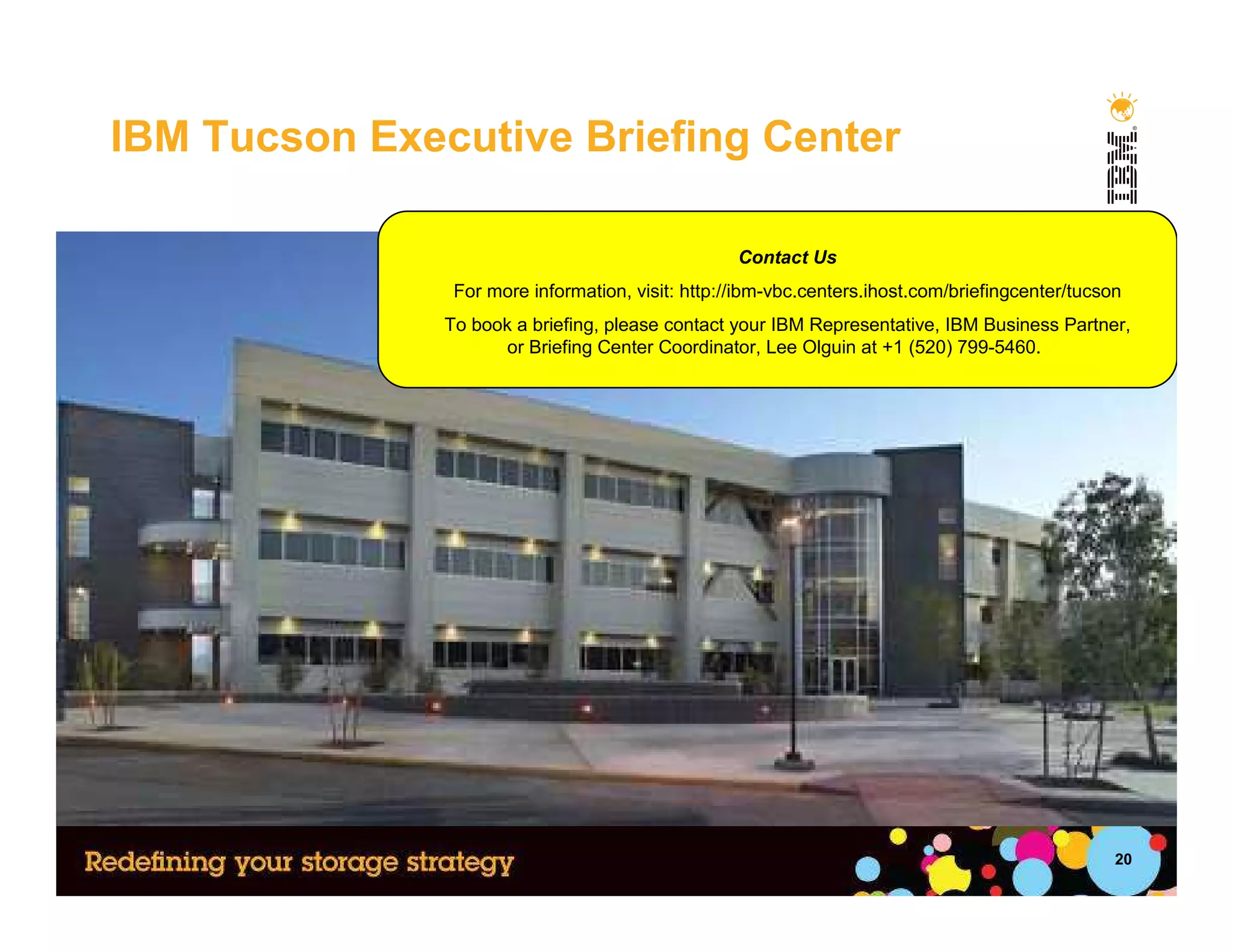IBM Tucson Executive Briefing Center

                                                   Contact Us
                For more information, visit: http://ibm-vbc.centers.ihost.com/briefingcenter/tucson
               To book a briefing, please contact your IBM Representative, IBM Business Partner,
                     or Briefing Center Coordinator, Lee Olguin at +1 (520) 799-5460.




                                                                                                  20
 