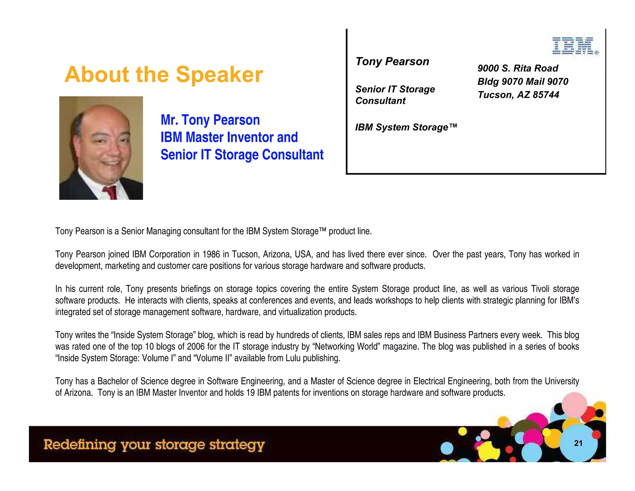 Tony Pearson
                                                                                                                       9000 S. Rita Road
  About the Speaker                                                                  Senior IT Storage
                                                                                                                       Bldg 9070 Mail 9070
                                                                                                                       Tucson, AZ 85744
                                                                                     Consultant

                             Mr. Tony Pearson                                        IBM System Storage™
                             IBM Master Inventor and
                             Senior IT Storage Consultant




Tony Pearson is a Senior Managing consultant for the IBM System Storage™ product line.

Tony Pearson joined IBM Corporation in 1986 in Tucson, Arizona, USA, and has lived there ever since. Over the past years, Tony has worked in
development, marketing and customer care positions for various storage hardware and software products.

In his current role, Tony presents briefings on storage topics covering the entire System Storage product line, as well as various Tivoli storage
software products. He interacts with clients, speaks at conferences and events, and leads workshops to help clients with strategic planning for IBM’s
integrated set of storage management software, hardware, and virtualization products.

Tony writes the “Inside System Storage” blog, which is read by hundreds of clients, IBM sales reps and IBM Business Partners every week. This blog
was rated one of the top 10 blogs of 2006 for the IT storage industry by “Networking World” magazine. The blog was published in a series of books
“Inside System Storage: Volume I” and “Volume II” available from Lulu publishing.

Tony has a Bachelor of Science degree in Software Engineering, and a Master of Science degree in Electrical Engineering, both from the University
of Arizona. Tony is an IBM Master Inventor and holds 19 IBM patents for inventions on storage hardware and software products.




                                                                                                                                                   21
 