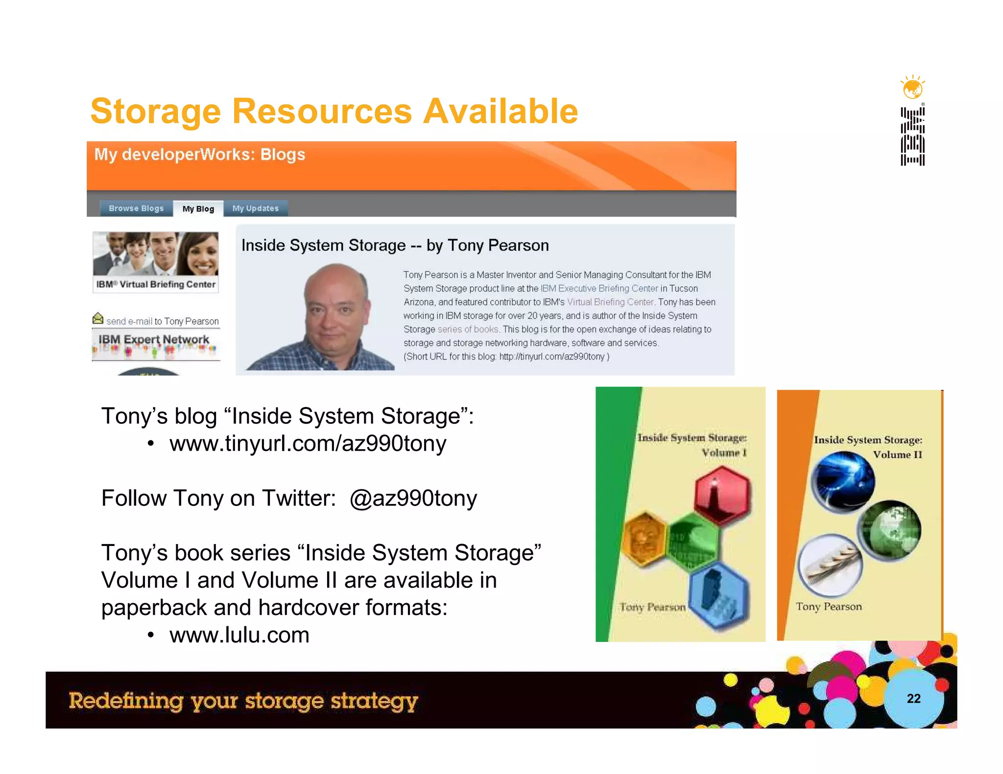 Storage Resources Available




Tony’s blog “Inside System Storage”:
    • www.tinyurl.com/az990tony

Follow Tony on Twitter: @az990tony

Tony’s book series “Inside System Storage”
Volume I and Volume II are available in
paperback and hardcover formats:
    • www.lulu.com

                                             22
 