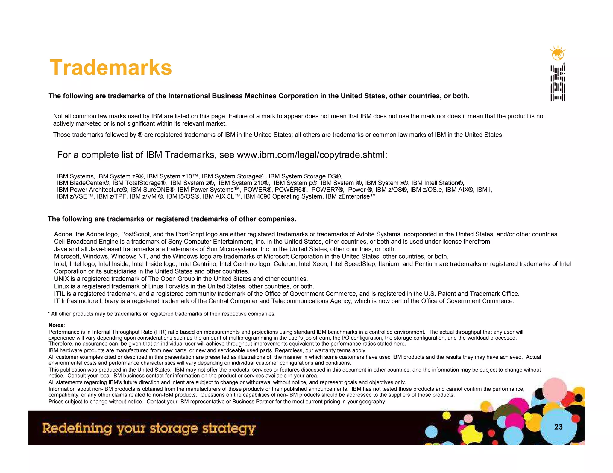 Trademarks
The following are trademarks of the International Business Machines Corporation in the United States, other countries, or both.

  Not all common law marks used by IBM are listed on this page. Failure of a mark to appear does not mean that IBM does not use the mark nor does it mean that the product is not
  actively marketed or is not significant within its relevant market.
  Those trademarks followed by ® are registered trademarks of IBM in the United States; all others are trademarks or common law marks of IBM in the United States.


   For a complete list of IBM Trademarks, see www.ibm.com/legal/copytrade.shtml:

   IBM Systems, IBM System z9®, IBM System z10™, IBM System Storage® , IBM System Storage DS®,
   IBM BladeCenter®, IBM TotalStorage®, IBM System z®, IBM System z10®, IBM System p®, IBM System i®, IBM System x®, IBM IntelliStation®,
   IBM Power Architecture®, IBM SureONE®, IBM Power Systems™, POWER®, POWER6®, POWER7®, Power ®, IBM z/OS®, IBM z/OS.e, IBM AIX®, IBM i,
   IBM z/VSE™, IBM z/TPF, IBM z/VM ®, IBM i5/OS®, IBM AIX 5L™, IBM 4690 Operating System, IBM zEnterprise™


The following are trademarks or registered trademarks of other companies.

  Adobe, the Adobe logo, PostScript, and the PostScript logo are either registered trademarks or trademarks of Adobe Systems Incorporated in the United States, and/or other countries.
  Cell Broadband Engine is a trademark of Sony Computer Entertainment, Inc. in the United States, other countries, or both and is used under license therefrom.
  Java and all Java-based trademarks are trademarks of Sun Microsystems, Inc. in the United States, other countries, or both.
  Microsoft, Windows, Windows NT, and the Windows logo are trademarks of Microsoft Corporation in the United States, other countries, or both.
  Intel, Intel logo, Intel Inside, Intel Inside logo, Intel Centrino, Intel Centrino logo, Celeron, Intel Xeon, Intel SpeedStep, Itanium, and Pentium are trademarks or registered trademarks of Intel
  Corporation or its subsidiaries in the United States and other countries.
  UNIX is a registered trademark of The Open Group in the United States and other countries.
  Linux is a registered trademark of Linus Torvalds in the United States, other countries, or both.
  ITIL is a registered trademark, and a registered community trademark of the Office of Government Commerce, and is registered in the U.S. Patent and Trademark Office.
  IT Infrastructure Library is a registered trademark of the Central Computer and Telecommunications Agency, which is now part of the Office of Government Commerce.
* All other products may be trademarks or registered trademarks of their respective companies.

Notes:
Performance is in Internal Throughput Rate (ITR) ratio based on measurements and projections using standard IBM benchmarks in a controlled environment. The actual throughput that any user will
experience will vary depending upon considerations such as the amount of multiprogramming in the user's job stream, the I/O configuration, the storage configuration, and the workload processed.
Therefore, no assurance can be given that an individual user will achieve throughput improvements equivalent to the performance ratios stated here.
IBM hardware products are manufactured from new parts, or new and serviceable used parts. Regardless, our warranty terms apply.
All customer examples cited or described in this presentation are presented as illustrations of the manner in which some customers have used IBM products and the results they may have achieved. Actual
environmental costs and performance characteristics will vary depending on individual customer configurations and conditions.
This publication was produced in the United States. IBM may not offer the products, services or features discussed in this document in other countries, and the information may be subject to change without
notice. Consult your local IBM business contact for information on the product or services available in your area.
All statements regarding IBM's future direction and intent are subject to change or withdrawal without notice, and represent goals and objectives only.
Information about non-IBM products is obtained from the manufacturers of those products or their published announcements. IBM has not tested those products and cannot confirm the performance,
compatibility, or any other claims related to non-IBM products. Questions on the capabilities of non-IBM products should be addressed to the suppliers of those products.
Prices subject to change without notice. Contact your IBM representative or Business Partner for the most current pricing in your geography.



                                                                                                                                                                                                               23
 