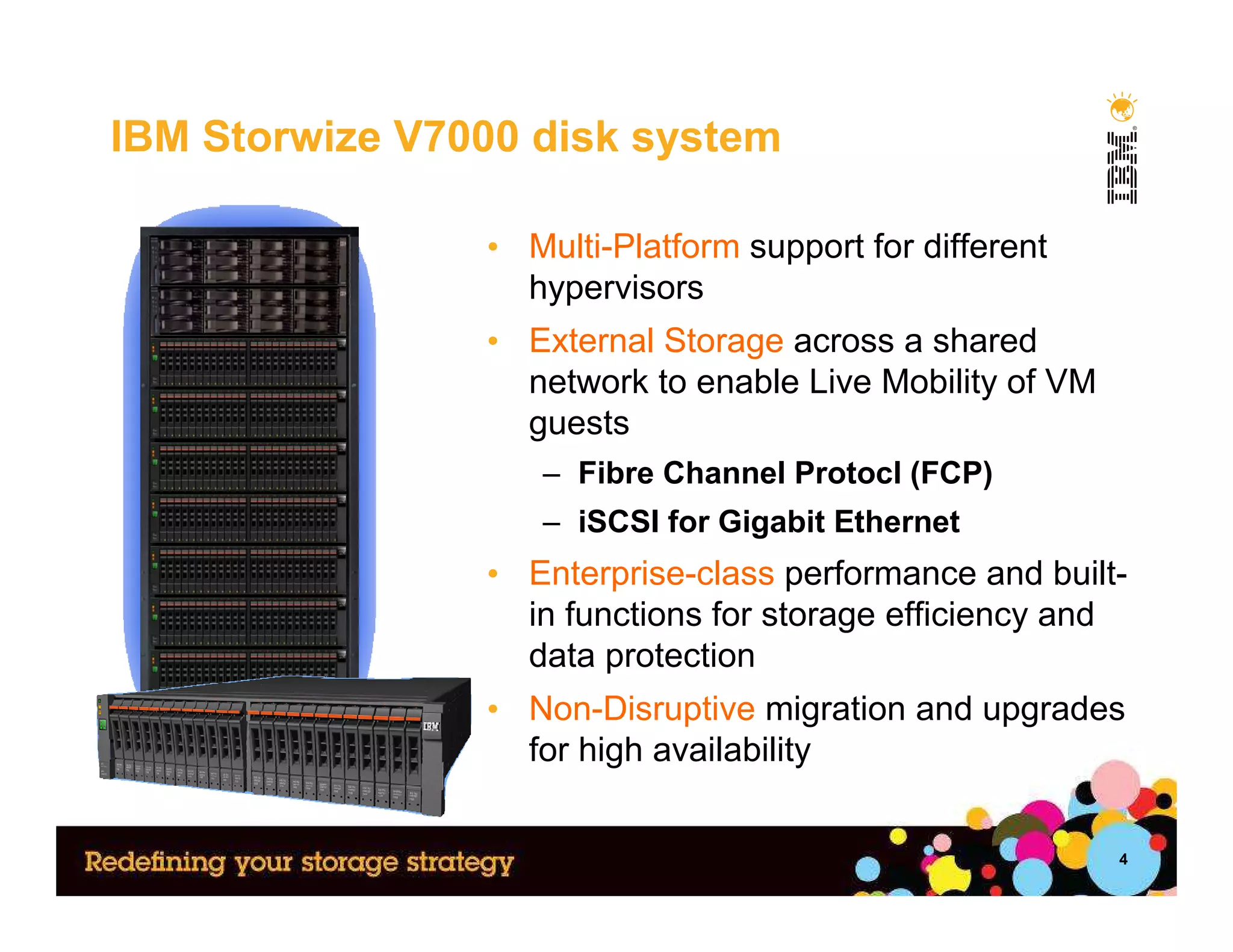 IBM Storwize V7000 disk system

                • Multi-Platform support for different
                  hypervisors
                • External Storage across a shared
                  network to enable Live Mobility of VM
                  guests
                   – Fibre Channel Protocl (FCP)
                   – iSCSI for Gigabit Ethernet
                • Enterprise-class performance and built-
                  in functions for storage efficiency and
                  data protection
                • Non-Disruptive migration and upgrades
                  for high availability


                                                          4
 