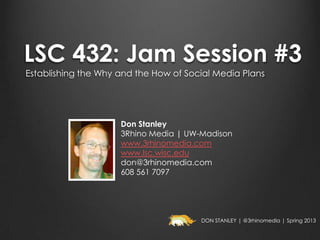 LSC 432: Jam Session #3
Establishing the Why and the How of Social Media Plans




                     Don Stanley
                     3Rhino Media | UW-Madison
                     www.3rhinomedia.com
                     www.lsc.wisc.edu
                     don@3rhinomedia.com
                     608 561 7097




                                       DON STANLEY | @3rhinomedia | Spring 2013
 