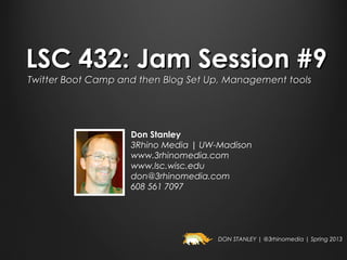 LSC 432: Jam Session #9
Twitter Boot Camp and then Blog Set Up, Management tools




                    Don Stanley
                    3Rhino Media | UW-Madison
                    www.3rhinomedia.com
                    www.lsc.wisc.edu
                    don@3rhinomedia.com
                    608 561 7097




                                      DON STANLEY | @3rhinomedia | Spring 2013
 
