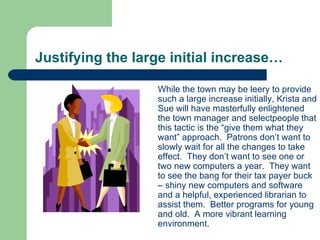Justifying the large initial increase… While the town may be leery to provide such a large increase initially, Krista and Sue will have masterfully enlightened the town manager and selectpeople that this tactic is the “give them what they want” approach.  Patrons don’t want to slowly wait for all the changes to take effect.  They don’t want to see one or two new computers a year.  They want to see the bang for their tax payer buck – shiny new computers and software and a helpful, experienced librarian to assist them.  Better programs for young and old.  A more vibrant learning environment. 