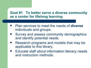 Goal #1  To better serve a diverse community as a center for lifelong learning   Plan services to meet the needs of  diverse  individuals and groups. Survey and assess community demographics and identify potential needs. Research programs and models that may be applicable to this library. Educate staff about information literacy needs and instruction methods.   