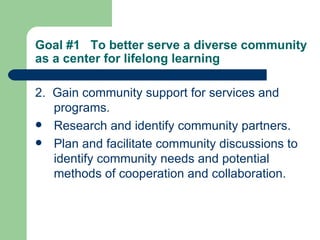 Goal #1  To better serve a diverse community as a center for lifelong learning   2.  Gain community support for services and programs. Research and identify community partners. Plan and facilitate community discussions to identify community needs and potential methods of cooperation and collaboration. 