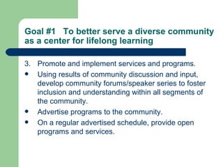 3. Promote and implement services and programs. Using results of community discussion and input, develop community forums/speaker series to foster inclusion and understanding within all segments of the community. Advertise programs to the community. On a regular advertised schedule, provide open programs and services. Goal #1  To better serve a diverse community as a center for lifelong learning   