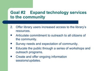 Goal #2  Expand technology services to the community   2. Offer library users increased access to the library’s resources. Articulate commitment to outreach to all citizens of the community. Survey needs and expectation of community. Educate the public through a series of workshops and outreach programs. Create and offer ongoing information sessions/updates. 