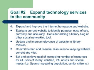 Goal #2  Expand technology services to the community   4. Expand and improve the Internet homepage and website. Evaluate current website to identify purpose, ease of use, currency and accuracy.  Consider adding a library blog or other social networking tool. Update and improve relevance of website to library mission. Commit human and financial resources to keeping website current and vital. Set and achieve goal of increasing number of resources for all users of library: children, YA, adults and special needs (i.e. Spanish-speaking population, senior citizens.)   