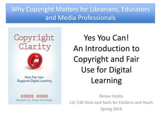 Yes You Can!
An Introduction to
Copyright and Fair
Use for Digital
Learning
Renee Hobbs
LSC 530 Texts and Tools for Children and Youth
Spring 2014
Why Copyright Matters for Librarians, Educators
and Media Professionals
 