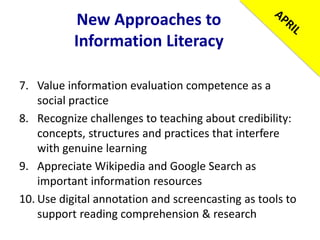 New Approaches to
Information Literacy
7. Value information evaluation competence as a
social practice
8. Recognize challenges to teaching about credibility:
concepts, structures and practices that interfere
with genuine learning
9. Appreciate Wikipedia and Google Search as
important information resources
10. Use digital annotation and screencasting as tools to
support reading comprehension & research
 
