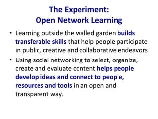 The Experiment:
Open Network Learning
• Learning outside the walled garden builds
transferable skills that help people participate
in public, creative and collaborative endeavors
• Using social networking to select, organize,
create and evaluate content helps people
develop ideas and connect to people,
resources and tools in an open and
transparent way.
 