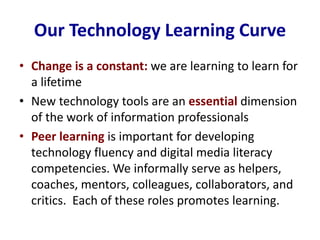 Our Technology Learning Curve
• Change is a constant: we are learning to learn for
a lifetime
• New technology tools are an essential dimension
of the work of information professionals
• Peer learning is important for developing
technology fluency and digital media literacy
competencies. We informally serve as helpers,
coaches, mentors, colleagues, collaborators, and
critics. Each of these roles promotes learning.
 