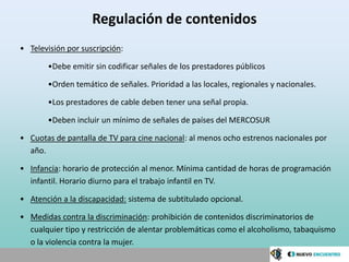 Regulación de contenidos
• Televisión por suscripción:

       •Debe emitir sin codificar señales de los prestadores públicos

       •Orden temático de señales. Prioridad a las locales, regionales y nacionales.

       •Los prestadores de cable deben tener una señal propia.

       •Deben incluir un mínimo de señales de países del MERCOSUR

• Cuotas de pantalla de TV para cine nacional: al menos ocho estrenos nacionales por
  año.

• Infancia: horario de protección al menor. Mínima cantidad de horas de programación
  infantil. Horario diurno para el trabajo infantil en TV.

• Atención a la discapacidad: sistema de subtitulado opcional.

• Medidas contra la discriminación: prohibición de contenidos discriminatorios de
  cualquier tipo y restricción de alentar problemáticas como el alcoholismo, tabaquismo
  o la violencia contra la mujer.
 