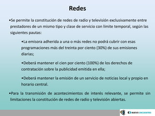 Redes
•Se permite la constitución de redes de radio y televisión exclusivamente entre
 prestadores de un mismo tipo y clase de servicio con límite temporal, según las
 siguientes pautas:

       •La emisora adherida a una o más redes no podrá cubrir con esas
       programaciones más del treinta por ciento (30%) de sus emisiones
       diarias;

       •Deberá mantener el cien por ciento (100%) de los derechos de
       contratación sobre la publicidad emitida en ella;

       •Deberá mantener la emisión de un servicio de noticias local y propio en
       horario central.

•Para la transmisión de acontecimientos de interés relevante, se permite sin
 limitaciones la constitución de redes de radio y televisión abiertas.
 