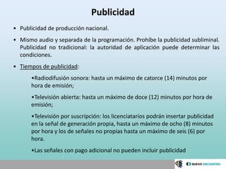 Publicidad
• Publicidad de producción nacional.
• Mismo audio y separada de la programación. Prohíbe la publicidad subliminal.
  Publicidad no tradicional: la autoridad de aplicación puede determinar las
  condiciones.
• Tiempos de publicidad:
      •Radiodifusión sonora: hasta un máximo de catorce (14) minutos por
      hora de emisión;
      •Televisión abierta: hasta un máximo de doce (12) minutos por hora de
      emisión;
      •Televisión por suscripción: los licenciatarios podrán insertar publicidad
      en la señal de generación propia, hasta un máximo de ocho (8) minutos
      por hora y los de señales no propias hasta un máximo de seis (6) por
      hora.
      •Las señales con pago adicional no pueden incluir publicidad
 