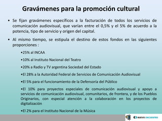 Gravámenes para la promoción cultural
• Se fijan gravámenes específicos a la facturación de todos los servicios de
  comunicación audiovisual, que varían entre el 0,5% y el 5% de acuerdo a la
  potencia, tipo de servicio y origen del capital.
• Al mismo tiempo, se estipula el destino de estos fondos en las siguientes
  proporciones :
      •25% al INCAA
      •10% al Instituto Nacional del Teatro
      •20% a Radio y TV argentina Sociedad del Estado
      •El 28% a la Autoridad Federal de Servicios de Comunicación Audiovisual
      •El 5% para el funcionamiento de la Defensoría del Público
      •El 10% para proyectos especiales de comunicación audiovisual y apoyo a
      servicios de comunicación audiovisual, comunitarios, de frontera, y de los Pueblos
      Originarios, con especial atención a la colaboración en los proyectos de
      digitalización
      •El 2% para el Instituto Nacional de la Música
 