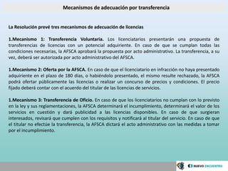 Mecanismos de adecuación por transferencia


La Resolución prevé tres mecanismos de adecuación de licencias

1.Mecanismo 1: Transferencia Voluntaria. Los licenciatarios presentarán una propuesta de
transferencias de licencias con un potencial adquiriente. En caso de que se cumplan todas las
condiciones necesarias, la AFSCA aprobará la propuesta por acto administrativo. La transferencia, a su
vez, deberá ser autorizada por acto administrativo del AFSCA.

1.Mecanismo 2: Oferta por la AFSCA. En caso de que el licenciatario en infracción no haya presentado
adquiriente en el plazo de 180 días, o habiéndolo presentado, el mismo resulte rechazado, la AFSCA
podrá ofertar públicamente las licencias o realizar un concurso de precios y condiciones. El precio
fijado deberá contar con el acuerdo del titular de las licencias de servicios.

1.Mecanismo 3: Transferencia de Oficio. En caso de que los licenciatarios no cumplan con lo previsto
en la ley y sus reglamentaciones, la AFSCA determinará el incumplimiento, determinará el valor de los
servicios en cuestión y dará publicidad a las licencias disponibles. En caso de que surgieran
interesados, revisará que cumplen con los requisitos y notificará al titular del servicio. En caso de que
el titular no efectúe la transferencia, la AFSCA dictará el acto administrativo con las medidas a tomar
por el incumplimiento.
 