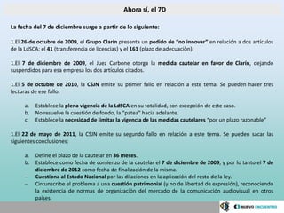 Ahora sí, el 7D

La fecha del 7 de diciembre surge a partir de lo siguiente:

1.El 26 de octubre de 2009, el Grupo Clarín presenta un pedido de “no innovar” en relación a dos artículos
de la LdSCA: el 41 (transferencia de licencias) y el 161 (plazo de adecuación).

1.El 7 de diciembre de 2009, el Juez Carbone otorga la medida cautelar en favor de Clarín, dejando
suspendidos para esa empresa los dos artículos citados.

1.El 5 de octubre de 2010, la CSJN emite su primer fallo en relación a este tema. Se pueden hacer tres
lecturas de ese fallo:

     a.   Establece la plena vigencia de la LdSCA en su totalidad, con excepción de este caso.
     b.   No resuelve la cuestión de fondo, la “patea” hacia adelante.
     c.   Establece la necesidad de limitar la vigencia de las medidas cautelares “por un plazo razonable”

1.El 22 de mayo de 2011, la CSJN emite su segundo fallo en relación a este tema. Se pueden sacar las
siguientes conclusiones:

     a.   Define el plazo de la cautelar en 36 meses.
     b.   Establece como fecha de comienzo de la cautelar el 7 de diciembre de 2009, y por lo tanto el 7 de
          diciembre de 2012 como fecha de finalización de la misma.
     –    Cuestiona al Estado Nacional por las dilaciones en la aplicación del resto de la ley.
     –    Circunscribe el problema a una cuestión patrimonial (y no de libertad de expresión), reconociendo
          la existencia de normas de organización del mercado de la comunicación audiovisual en otros
          países.
 