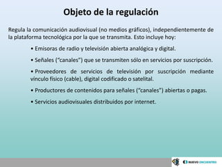 Objeto de la regulación
Regula la comunicación audiovisual (no medios gráficos), independientemente de
la plataforma tecnológica por la que se transmita. Esto incluye hoy:
        • Emisoras de radio y televisión abierta analógica y digital.
        • Señales (“canales”) que se transmiten sólo en servicios por suscripción.
        • Proveedores de servicios de televisión por suscripción mediante
        vínculo físico (cable), digital codificado o satelital.
        • Productores de contenidos para señales (“canales”) abiertas o pagas.
        • Servicios audiovisuales distribuidos por internet.
 