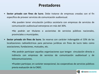 Prestadores
• Sector privado con fines de lucro. Debe tratarse de empresas creadas con el fin
  específico de proveer servicios de comunicación audiovisual.

       •No pueden tener vinculación jurídica societaria con empresas de servicios de
       comunicación audiovisual extranjeras en más del 30%.

       •No podrán ser titulares o accionistas de servicios públicos nacionales,
       provinciales o municipales.

• Sector privado sin fines de lucro. Se reserva con carácter inderogable el 33% de las
  localizaciones radioeléctricas para personas jurídicas sin fines de lucro tales como
  asociaciones, fundaciones, mutuales, etc.

       •No podrán participar aquellas organizaciones que tengan vinculación directa o
       indirecta con empresas de servicios de comunicación audiovisual y de
       telecomunicaciones.

       •Pueden participar, en carácter excepcional, las cooperativas de servicios públicos
       previa evaluación de la CNDC.
 