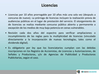 Licencias

• Licencias por 10 años prorrogable por 10 años más una sola vez (después a
  concurso de nuevo). La prórroga de licencias incluyen la realización previa de
  audiencias públicas en el lugar de prestación del servicio. El otorgamiento de
  de licencias se realiza mediante concurso público abierto y permanente a
  excepción de los medios de muy baja potencia en zonas vulnerables.
• Revisión cada dos años del espectro para verificar ampliaciones o
  incumplimiento de las reglas para la multiplicidad de licencias (vinculado
  directamente a la incorporación de nuevas tecnologías, tales como el
  dividendo digital).
• Es obligatorio por ley que los licenciatarios cumplan con las debidas
  inscripciones en los Registro de Accionistas, de Licencias y Autorizaciones, de
  Señales y Productoras, y/o de Agencias de Publicidad y Productoras
  Publicitarias, según el caso.
 